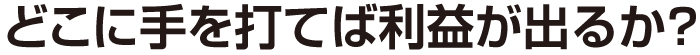 どこに手を打てば利益が出るか？